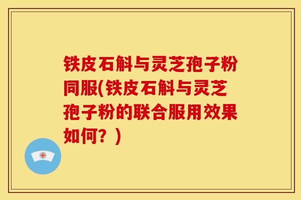 铁皮石斛与灵芝孢子粉同服(铁皮石斛与灵芝孢子粉的联合服用效果如何?) 铁皮石斛与灵芝孢子粉同服(铁皮石斛与灵芝孢子粉的联合服用效果如何?)