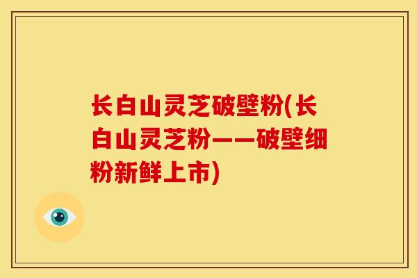 长白山灵芝破壁粉(长白山灵芝粉——破壁细粉新鲜上市)