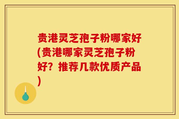 贵港灵芝孢子粉哪家好(贵港哪家灵芝孢子粉好?推荐几款优质产品) 贵港灵芝孢子粉哪家好(贵港哪家灵芝孢子粉好?推荐几款优质产品)