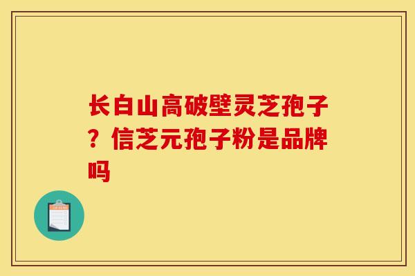 长白山高破壁灵芝孢子?信芝元孢子粉是品牌吗 长白山高破壁灵芝孢子?信芝元孢子粉是品牌吗