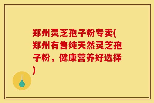 郑州灵芝孢子粉专卖(郑州有售纯天然灵芝孢子粉，健康营养好选择)