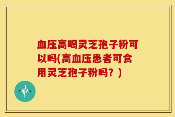 高喝灵芝孢子粉可以吗(高患者可食用灵芝孢子粉吗?) 高喝灵芝孢子粉可以吗(高患者可食用灵芝孢子粉吗?)
