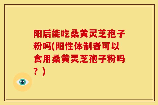 阳后能吃桑黄灵芝孢子粉吗(阳性体制者可以食用桑黄灵芝孢子粉吗？)