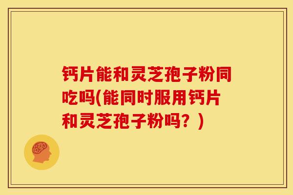 钙片能和灵芝孢子粉同吃吗(能同时服用钙片和灵芝孢子粉吗?) 钙片能和灵芝孢子粉同吃吗(能同时服用钙片和灵芝孢子粉吗?)