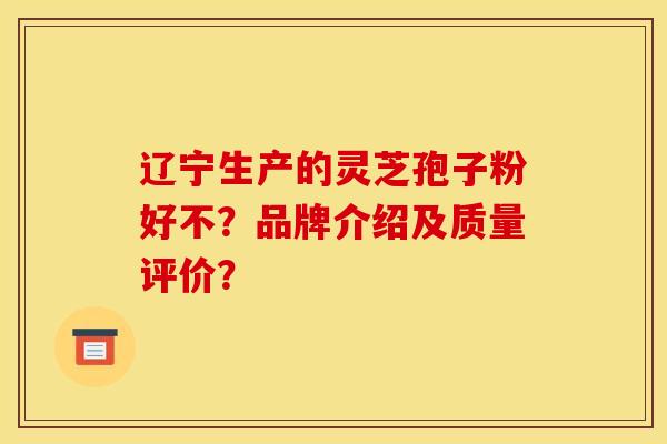 辽宁生产的灵芝孢子粉好不?品牌介绍及质量评价? 辽宁生产的灵芝孢子粉好不?品牌介绍及质量评价?