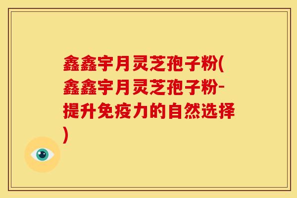 鑫鑫宇月灵芝孢子粉(鑫鑫宇月灵芝孢子粉-提升免疫力的自然选择) 鑫鑫宇月灵芝孢子粉(鑫鑫宇月灵芝孢子粉-提升免疫力的自然选择)