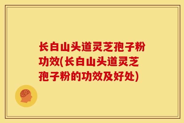 长白山头道灵芝孢子粉功效(长白山头道灵芝孢子粉的功效及好处) 长白山头道灵芝孢子粉功效(长白山头道灵芝孢子粉的功效及好处)