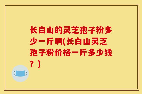 长白山的灵芝孢子粉多少一斤啊(长白山灵芝孢子粉价格一斤多少钱?) 长白山的灵芝孢子粉多少一斤啊(长白山灵芝孢子粉价格一斤多少钱?)
