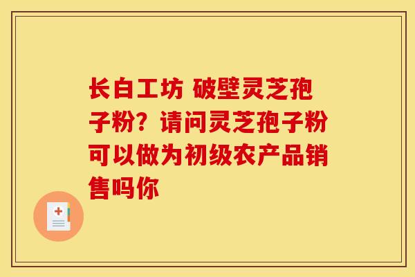 长白工坊 破壁灵芝孢子粉?请问灵芝孢子粉可以做为初级农产品销售吗你 长白工坊 破壁灵芝孢子粉?请问灵芝孢子粉可以做为初级农产品销售吗你