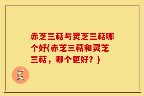 赤芝三萜与灵芝三萜哪个好(赤芝三萜和灵芝三萜,哪个更好?) 赤芝三萜与灵芝三萜哪个好(赤芝三萜和灵芝三萜,哪个更好?)