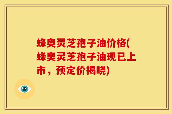 蜂奥灵芝孢子油价格(蜂奥灵芝孢子油现已上市,预定价揭晓) 蜂奥灵芝孢子油价格(蜂奥灵芝孢子油现已上市,预定价揭晓)