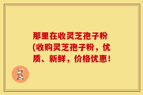 那里在收灵芝孢子粉 (收购灵芝孢子粉,优质、新鲜,价格优惠! 那里在收灵芝孢子粉 (收购灵芝孢子粉,优质、新鲜,价格优惠!