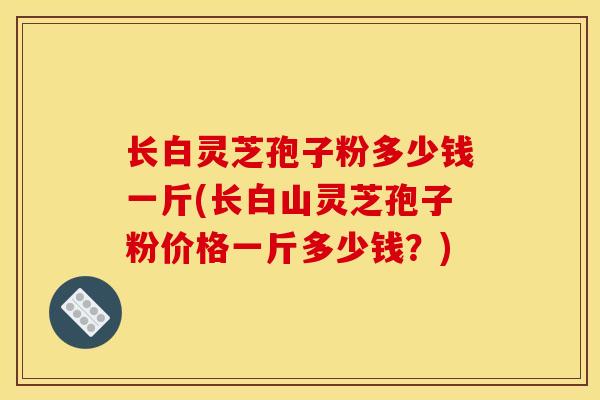 长白灵芝孢子粉多少钱一斤(长白山灵芝孢子粉价格一斤多少钱?) 长白灵芝孢子粉多少钱一斤(长白山灵芝孢子粉价格一斤多少钱?)
