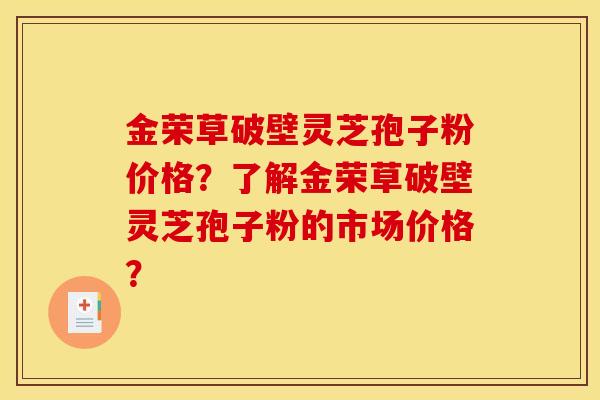 金荣草破壁灵芝孢子粉价格?了解金荣草破壁灵芝孢子粉的市场价格? 金荣草破壁灵芝孢子粉价格?了解金荣草破壁灵芝孢子粉的市场价格?