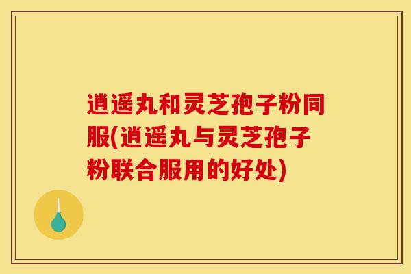 逍遥丸和灵芝孢子粉同服(逍遥丸与灵芝孢子粉联合服用的好处) 逍遥丸和灵芝孢子粉同服(逍遥丸与灵芝孢子粉联合服用的好处)