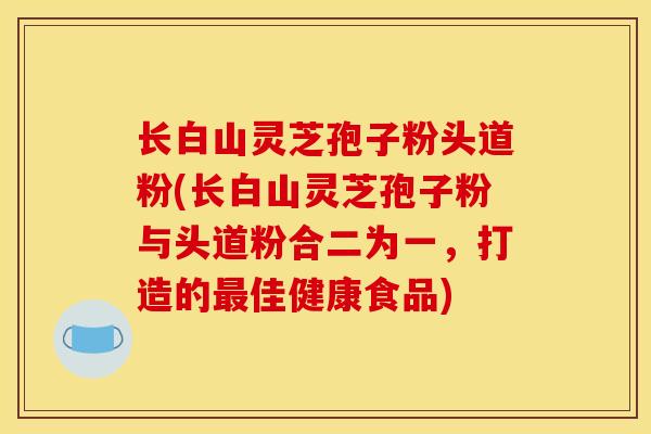 长白山灵芝孢子粉头道粉(长白山灵芝孢子粉与头道粉合二为一,打造的佳健康食品) 长白山灵芝孢子粉头道粉(长白山灵芝孢子粉与头道粉合二为一,打造的佳健康食品)