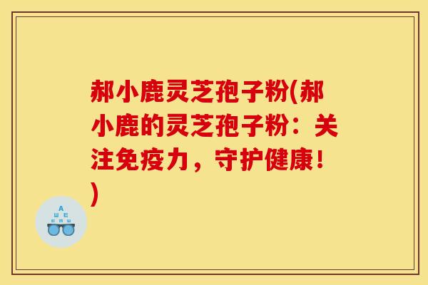 郝小鹿灵芝孢子粉(郝小鹿的灵芝孢子粉：关注免疫力，守护健康！)
