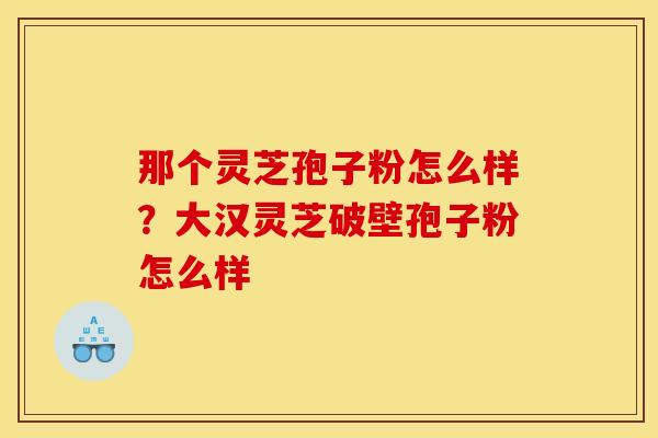 那个灵芝孢子粉怎么样?大汉灵芝破壁孢子粉怎么样 那个灵芝孢子粉怎么样?大汉灵芝破壁孢子粉怎么样