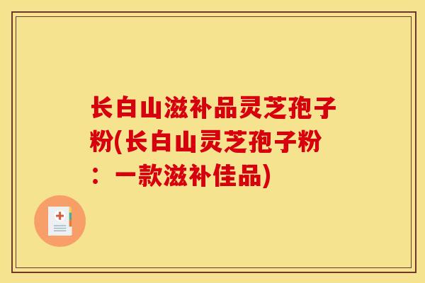 长白山滋补品灵芝孢子粉(长白山灵芝孢子粉:一款滋补佳品) 长白山滋补品灵芝孢子粉(长白山灵芝孢子粉:一款滋补佳品)