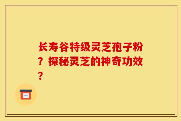 长寿谷特级灵芝孢子粉?探秘灵芝的神奇功效? 长寿谷特级灵芝孢子粉?探秘灵芝的神奇功效?