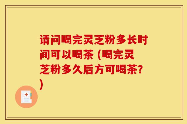 请问喝完灵芝粉多长时间可以喝茶 (喝完灵芝粉多久后方可喝茶？)