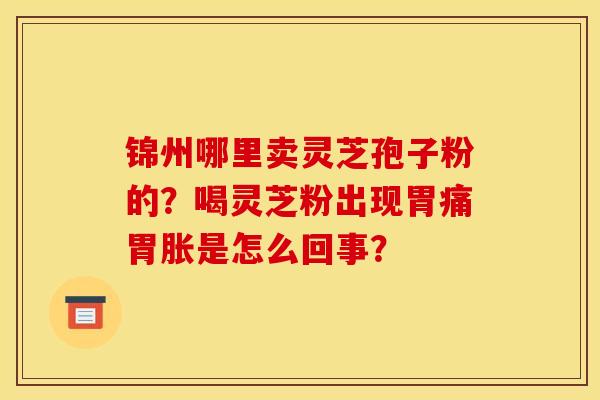 锦州哪里卖灵芝孢子粉的?喝灵芝粉出现胃痛胃胀是怎么回事? 锦州哪里卖灵芝孢子粉的?喝灵芝粉出现胃痛胃胀是怎么回事?