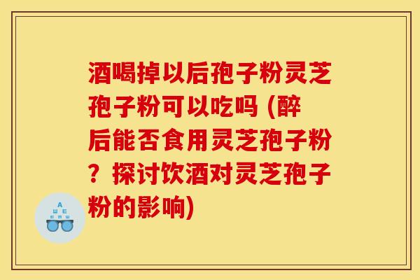 酒喝掉以后孢子粉灵芝孢子粉可以吃吗 (醉后能否食用灵芝孢子粉?探讨饮酒对灵芝孢子粉的影响) 酒喝掉以后孢子粉灵芝孢子粉可以吃吗 (醉后能否食用灵芝孢子粉?探讨饮酒对灵芝孢子粉的影响)