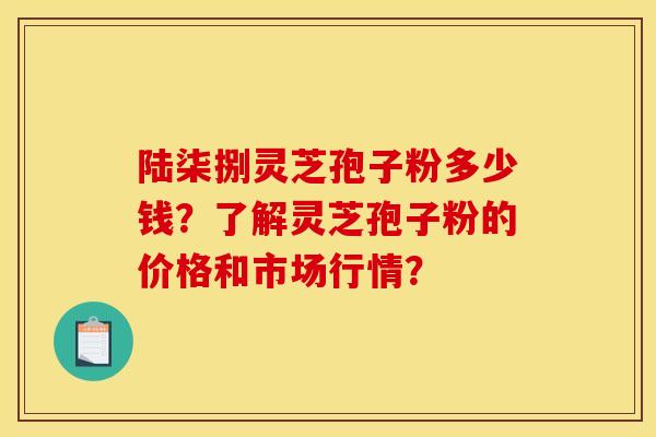 陆柒捌灵芝孢子粉多少钱?了解灵芝孢子粉的价格和市场行情? 陆柒捌灵芝孢子粉多少钱?了解灵芝孢子粉的价格和市场行情?