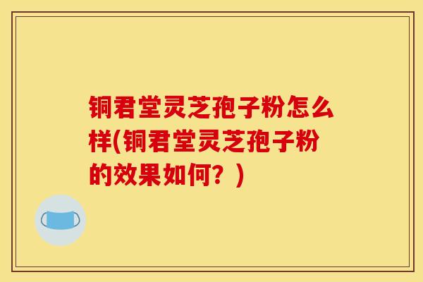 铜君堂灵芝孢子粉怎么样(铜君堂灵芝孢子粉的效果如何?) 铜君堂灵芝孢子粉怎么样(铜君堂灵芝孢子粉的效果如何?)
