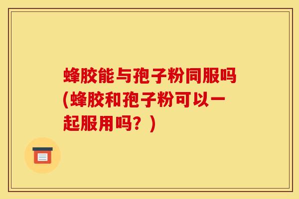 蜂胶能与孢子粉同服吗(蜂胶和孢子粉可以一起服用吗?) 蜂胶能与孢子粉同服吗(蜂胶和孢子粉可以一起服用吗?)