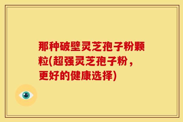 那种破壁灵芝孢子粉颗粒(超强灵芝孢子粉,更好的健康选择) 那种破壁灵芝孢子粉颗粒(超强灵芝孢子粉,更好的健康选择)