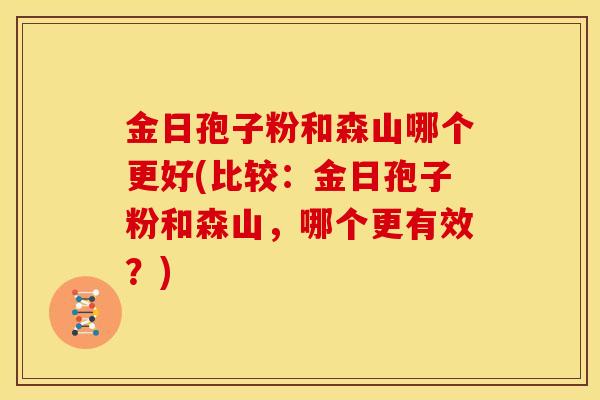 金日孢子粉和森山哪个更好(比较:金日孢子粉和森山,哪个更有效?) 金日孢子粉和森山哪个更好(比较:金日孢子粉和森山,哪个更有效?)