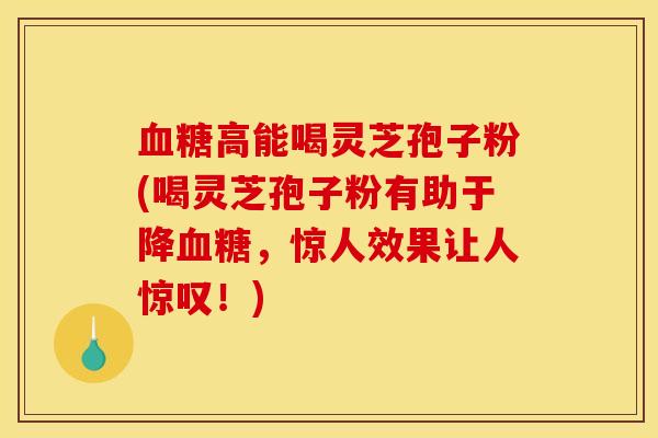 高能喝灵芝孢子粉(喝灵芝孢子粉有助于降，惊人效果让人惊叹！)