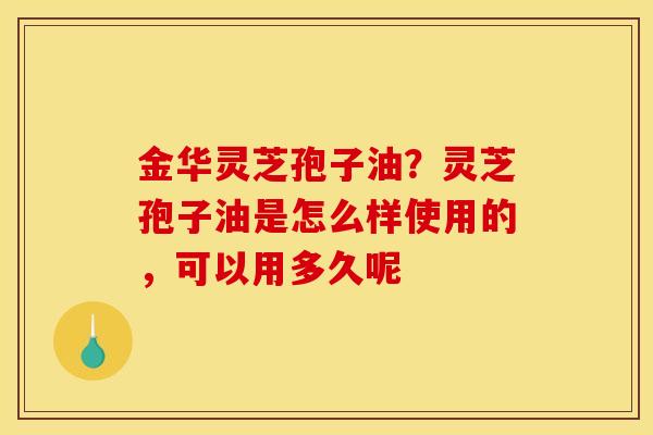 金华灵芝孢子油?灵芝孢子油是怎么样使用的,可以用多久呢 金华灵芝孢子油?灵芝孢子油是怎么样使用的,可以用多久呢