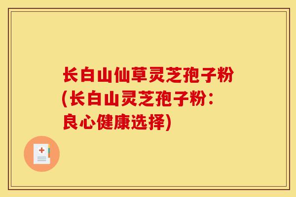 长白山仙草灵芝孢子粉(长白山灵芝孢子粉:良心健康选择) 长白山仙草灵芝孢子粉(长白山灵芝孢子粉:良心健康选择)