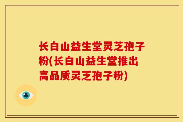 长白山益生堂灵芝孢子粉(长白山益生堂推出高品质灵芝孢子粉) 长白山益生堂灵芝孢子粉(长白山益生堂推出高品质灵芝孢子粉)