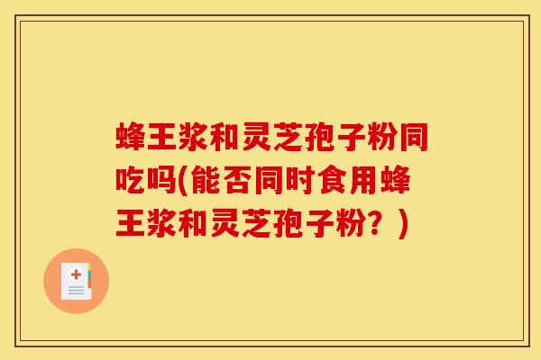 蜂王浆和灵芝孢子粉同吃吗(能否同时食用蜂王浆和灵芝孢子粉?) 蜂王浆和灵芝孢子粉同吃吗(能否同时食用蜂王浆和灵芝孢子粉?)