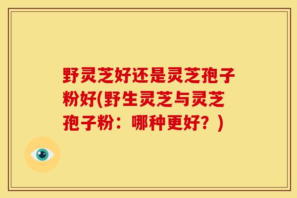 野灵芝好还是灵芝孢子粉好(野生灵芝与灵芝孢子粉:哪种更好?) 野灵芝好还是灵芝孢子粉好(野生灵芝与灵芝孢子粉:哪种更好?)