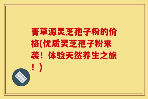 菁草源灵芝孢子粉的价格(优质灵芝孢子粉来袭!体验天然养生之旅!) 菁草源灵芝孢子粉的价格(优质灵芝孢子粉来袭!体验天然养生之旅!)
