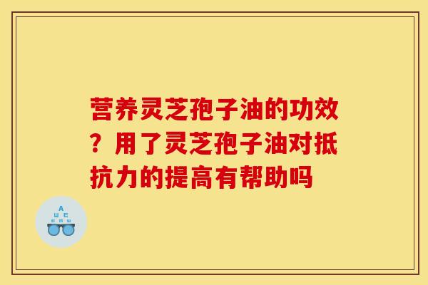营养灵芝孢子油的功效?用了灵芝孢子油对抵抗力的提高有帮助吗 营养灵芝孢子油的功效?用了灵芝孢子油对抵抗力的提高有帮助吗