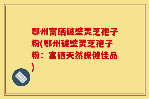 鄂州富硒破壁灵芝孢子粉(鄂州破壁灵芝孢子粉:富硒天然保健佳品) 鄂州富硒破壁灵芝孢子粉(鄂州破壁灵芝孢子粉:富硒天然保健佳品)
