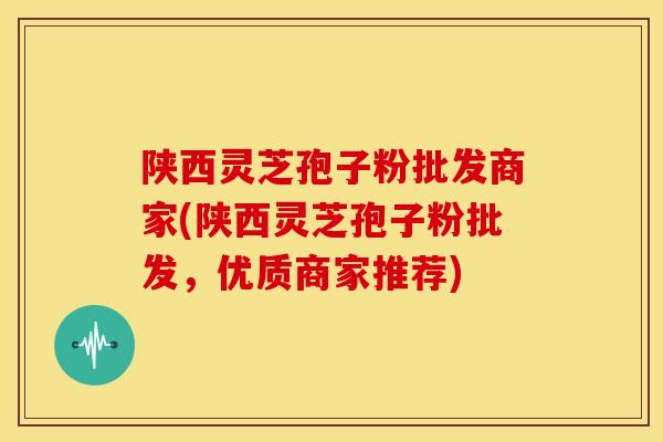 陕西灵芝孢子粉批发商家(陕西灵芝孢子粉批发,优质商家推荐) 陕西灵芝孢子粉批发商家(陕西灵芝孢子粉批发,优质商家推荐)