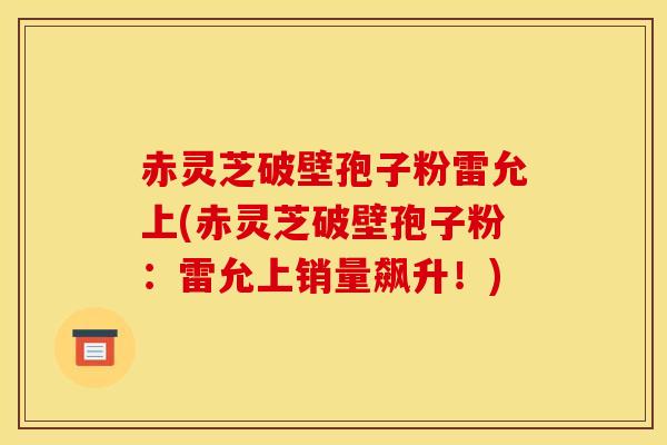 赤灵芝破壁孢子粉雷允上(赤灵芝破壁孢子粉：雷允上销量飙升！)