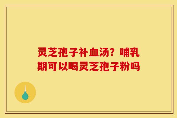 灵芝孢子补汤？哺乳期可以喝灵芝孢子粉吗