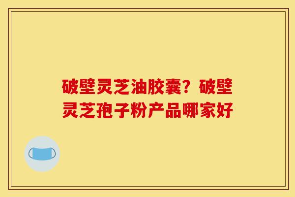 破壁灵芝油胶囊?破壁灵芝孢子粉产品哪家好 破壁灵芝油胶囊?破壁灵芝孢子粉产品哪家好