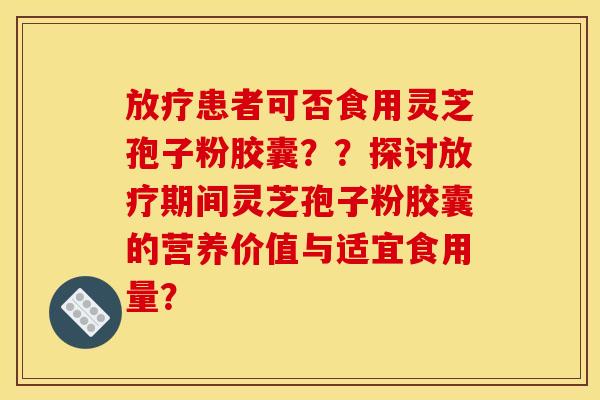 患者可否食用灵芝孢子粉胶囊？？探讨期间灵芝孢子粉胶囊的营养价值与适宜食用量？