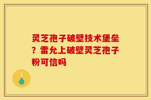 灵芝孢子破壁技术堡垒？雷允上破壁灵芝孢子粉可信吗