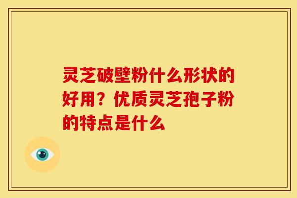 灵芝破壁粉什么形状的好用?优质灵芝孢子粉的特点是什么 灵芝破壁粉什么形状的好用?优质灵芝孢子粉的特点是什么