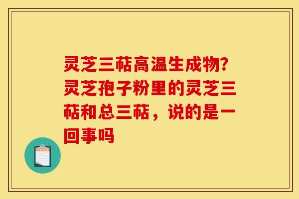 灵芝三萜高温生成物?灵芝孢子粉里的灵芝三萜和总三萜,说的是一回事吗 灵芝三萜高温生成物?灵芝孢子粉里的灵芝三萜和总三萜,说的是一回事吗