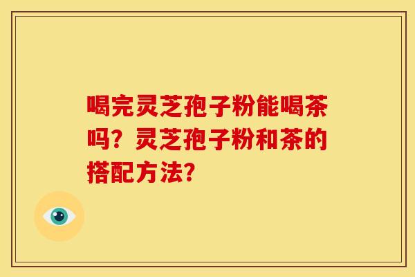 喝完灵芝孢子粉能喝茶吗?灵芝孢子粉和茶的搭配方法? 喝完灵芝孢子粉能喝茶吗?灵芝孢子粉和茶的搭配方法?